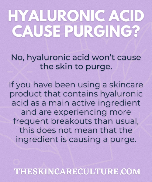 No, hyaluronic acid won’t cause the skin to purge. If you have been using a skincare product that contains hyaluronic acid as a main active ingredient and are experiencing more frequent breakouts than usual, this does not mean that the ingredient is causing a purge.