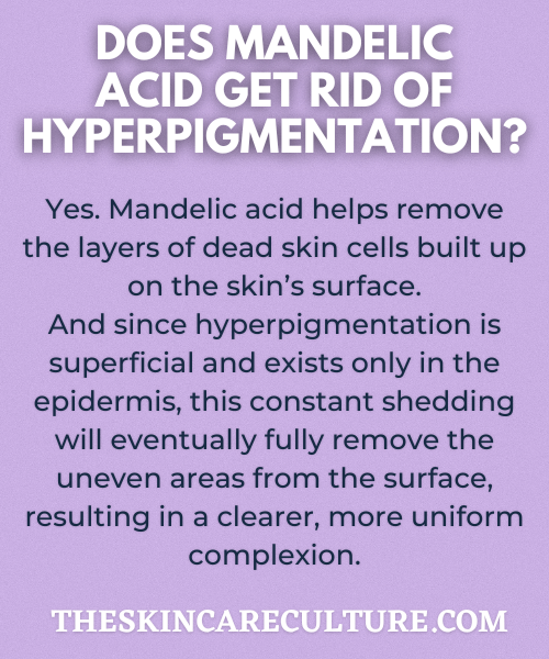 Yes. Mandelic acid helps remove the layers of dead skin cells built up on the skin’s surface.
And since hyperpigmentation is superficial and exists only in the epidermis, this constant shedding will eventually fully remove the uneven areas from the surface, resulting in a clearer, more uniform complexion.