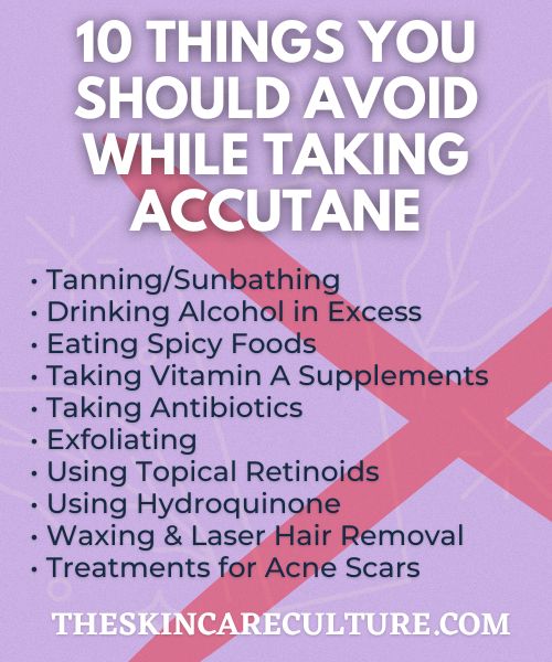 • Tanning/Sunbathing
• Drinking Alcohol in Excess
• Eating Spicy Foods
• Taking Vitamin A Supplements
• Taking Antibiotics
• Exfoliating
• Using Topical Retinoids
• Using Hydroquinone
• Waxing & Laser Hair Removal
• Treatments for Acne Scars